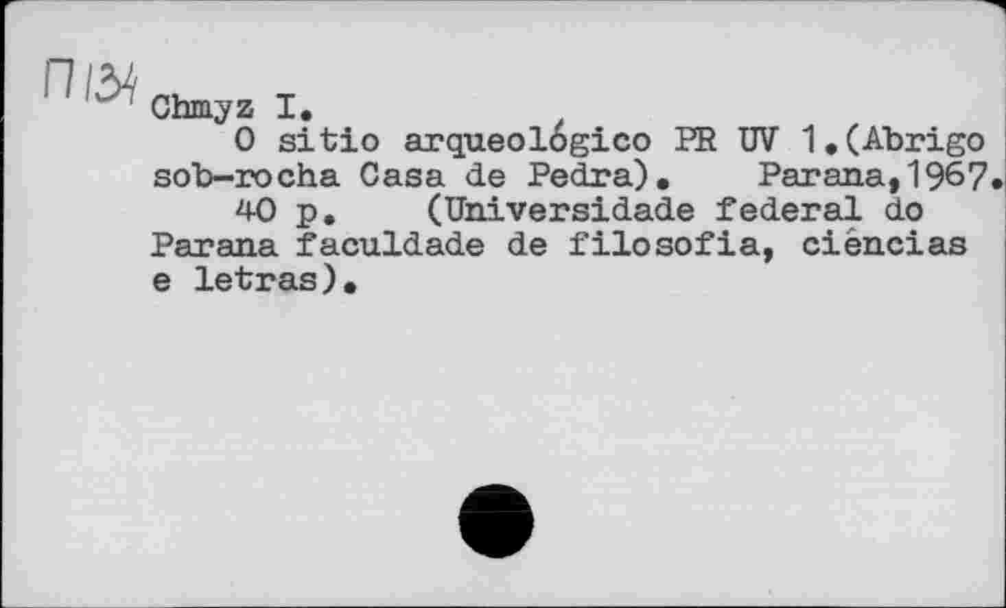 ﻿Chmyz I.
0 sitio arqueologico PR ÜV 1.(Abrigo sob-rocha Casa de Pedra). Parana, 1967
40 p, (Universidade federal do Parana faculdade de filosofia, ciências e letras).